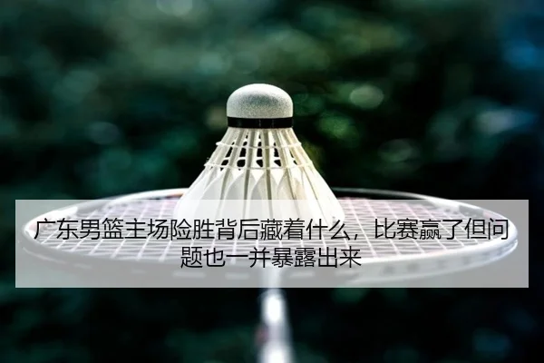 广东男篮主场险胜背后藏着什么，比赛赢了但问题也一并暴露出来