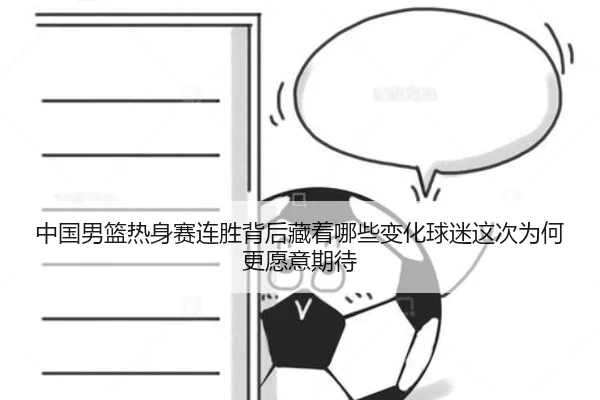 中国男篮热身赛连胜背后藏着哪些变化球迷这次为何更愿意期待